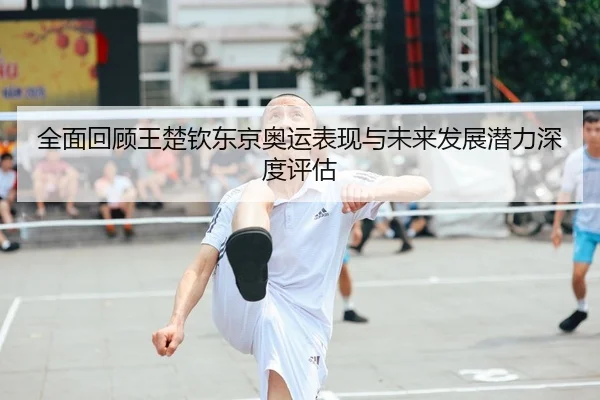 全面回顾王楚钦东京奥运表现与未来发展潜力深度评估（Leyu Sports）